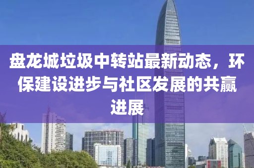 盤龍城垃圾中轉站最新動態(tài)，環(huán)保建設進步與社區(qū)發(fā)展的共贏進展