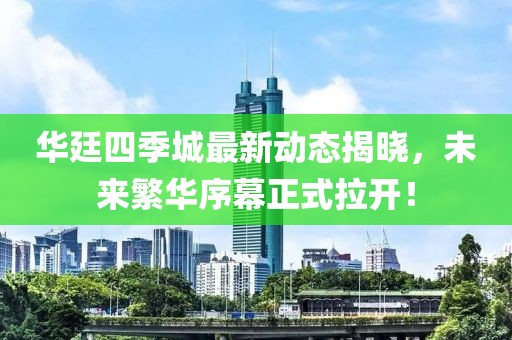 華廷四季城最新動(dòng)態(tài)揭曉，未來(lái)繁華序幕正式拉開(kāi)！