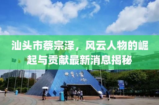 汕頭市蔡宗澤，風(fēng)云人物的崛起與貢獻最新消息揭秘