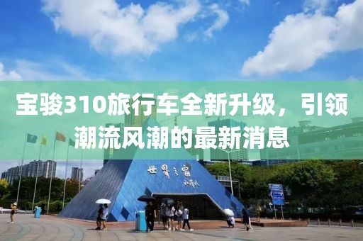 寶駿310旅行車(chē)全新升級，引領(lǐng)潮流風(fēng)潮的最新消息