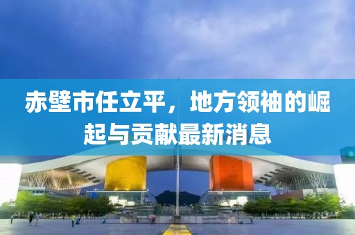 赤壁市任立平，地方領(lǐng)袖的崛起與貢獻最新消息
