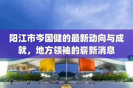 陽(yáng)江市岑國健的最新動(dòng)向與成就，地方領(lǐng)袖的嶄新消息