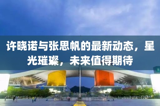 許曉諾與張思帆的最新動態(tài)，星光璀璨，未來值得期待