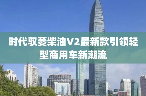 時(shí)代馭菱柴油V2最新款引領(lǐng)輕型商用車新潮流