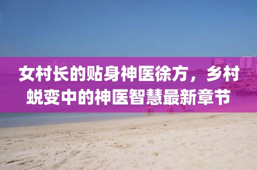 女村長(zhǎng)的貼身神醫(yī)徐方，鄉(xiāng)村蛻變中的神醫(yī)智慧最新章節(jié)