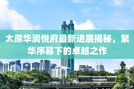 太原華潤(rùn)悅府最新進(jìn)展揭秘，繁華序幕下的卓越之作
