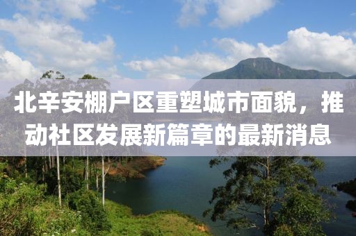北辛安棚戶(hù)區重塑城市面貌，推動(dòng)社區發(fā)展新篇章的最新消息