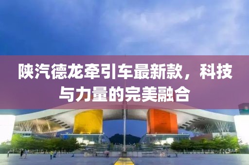 陜汽德龍牽引車(chē)最新款，科技與力量的完美融合