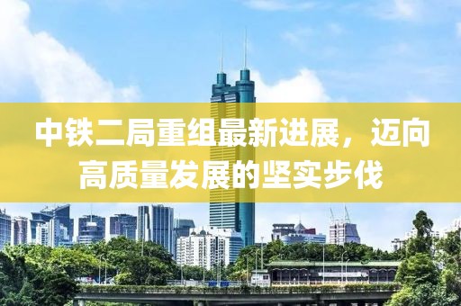 中鐵二局重組最新進展，邁向高質量發(fā)展的堅實步伐