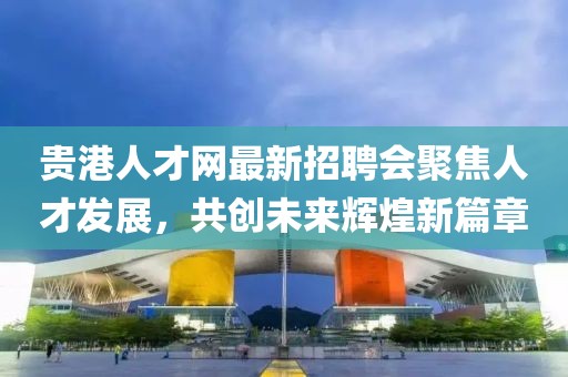 貴港人才網(wǎng)最新招聘會(huì )聚焦人才發(fā)展，共創(chuàng  )未來(lái)輝煌新篇章