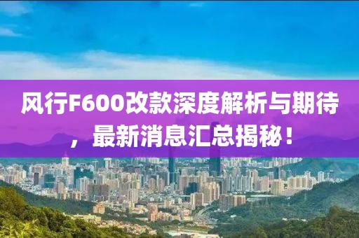 風(fēng)行F600改款深度解析與期待，最新消息匯總揭秘！