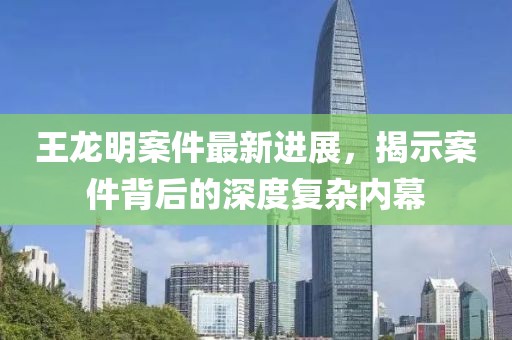 王龍明案件最新進(jìn)展，揭示案件背后的深度復雜內幕