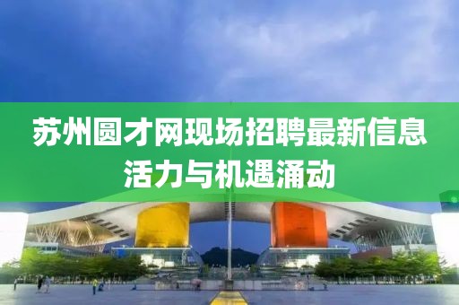 蘇州圓才網(wǎng)現場(chǎng)招聘最新信息活力與機遇涌動(dòng)