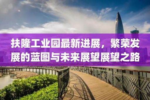 扶隆工業(yè)園最新進(jìn)展，繁榮發(fā)展的藍圖與未來(lái)展望展望之路