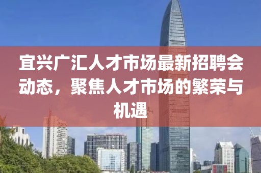宜興廣匯人才市場(chǎng)最新招聘會(huì )動(dòng)態(tài)，聚焦人才市場(chǎng)的繁榮與機遇