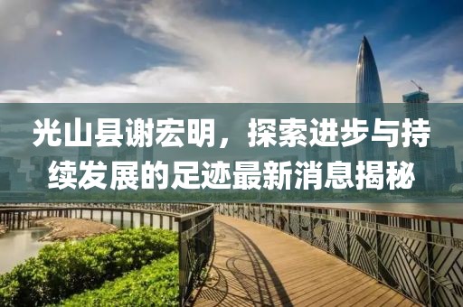 光山縣謝宏明，探索進(jìn)步與持續發(fā)展的足跡最新消息揭秘