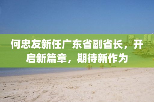 何忠友新任廣東省副省長(cháng)，開(kāi)啟新篇章，期待新作為