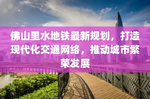 佛山里水地鐵最新規(guī)劃，打造現(xiàn)代化交通網絡，推動城市繁榮發(fā)展