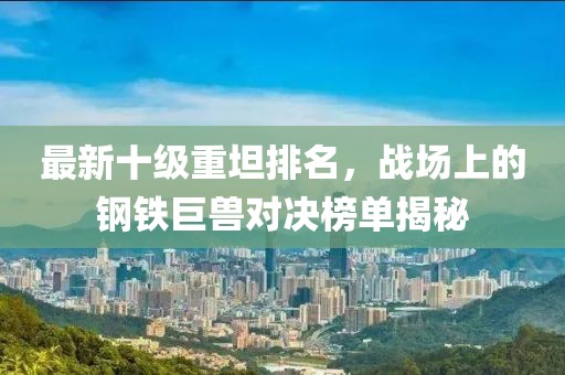 最新十級重坦排名，戰場(chǎng)上的鋼鐵巨獸對決榜單揭秘