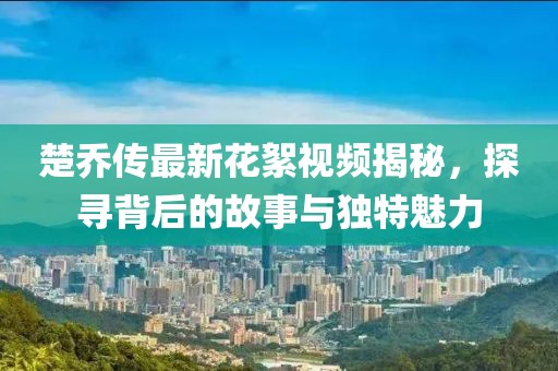 楚喬傳最新花絮視頻揭秘，探尋背后的故事與獨(dú)特魅力
