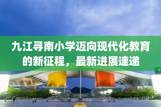 九江尋南小學(xué)邁向現代化教育的新征程，最新進(jìn)展速遞