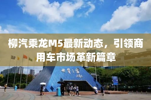 柳汽乘龍M5最新動(dòng)態(tài)，引領(lǐng)商用車(chē)市場(chǎng)革新篇章