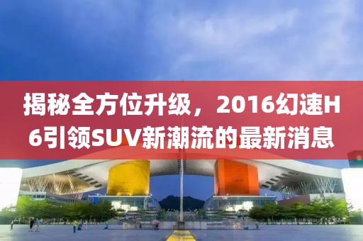 揭秘全方位升級，2016幻速H6引領(lǐng)SUV新潮流的最新消息