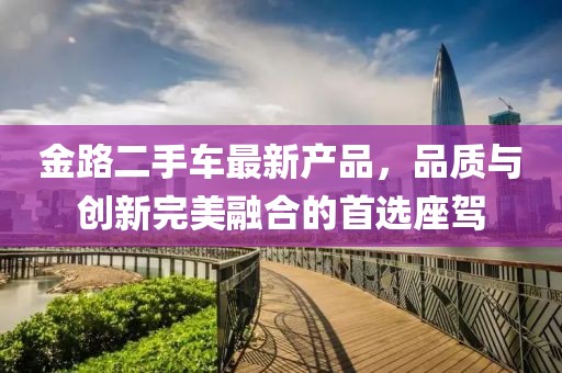 金路二手車(chē)最新產(chǎn)品，品質(zhì)與創(chuàng  )新完美融合的首選座駕