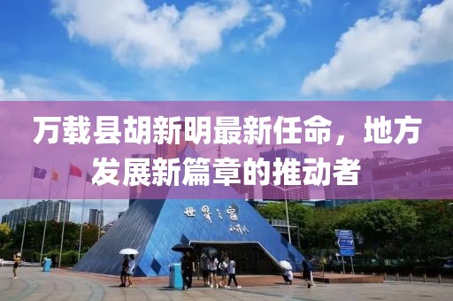 萬(wàn)載縣胡新明最新任命，地方發(fā)展新篇章的推動(dòng)者