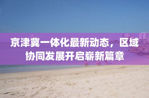 京津冀一體化最新動(dòng)態(tài)，區域協(xié)同發(fā)展開(kāi)啟嶄新篇章