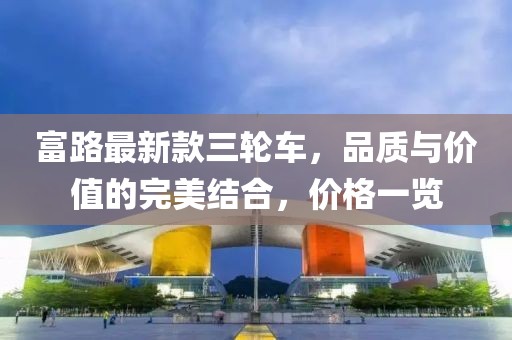富路最新款三輪車(chē)，品質(zhì)與價(jià)值的完美結合，價(jià)格一覽
