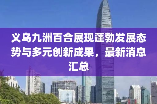 義烏九洲百合展現蓬勃發(fā)展態(tài)勢與多元創(chuàng  )新成果，最新消息匯總