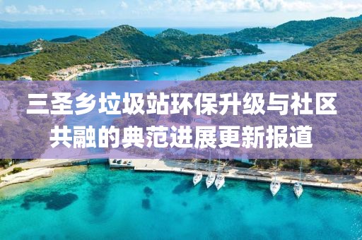 三圣鄉垃圾站環(huán)保升級與社區共融的典范進(jìn)展更新報道