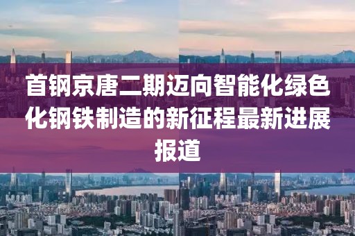 首鋼京唐二期邁向智能化綠色化鋼鐵制造的新征程最新進(jìn)展報道