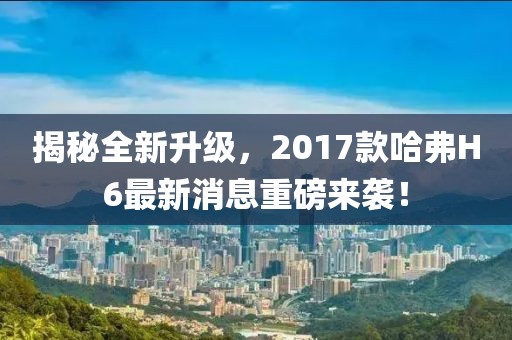 揭秘全新升級，2017款哈弗H6最新消息重磅來(lái)襲！