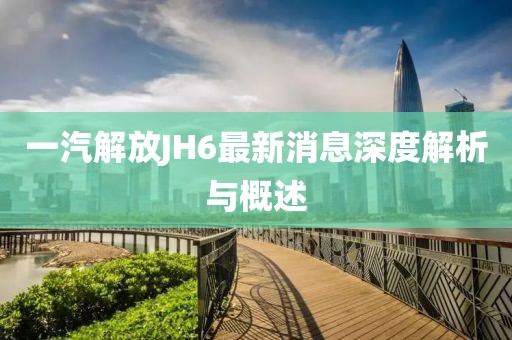一汽解放JH6最新消息深度解析與概述