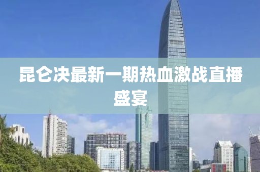 昆侖決最新一期熱血激戰直播盛宴