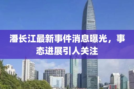 潘長(cháng)江最新事件消息曝光，事態(tài)進(jìn)展引人關(guān)注