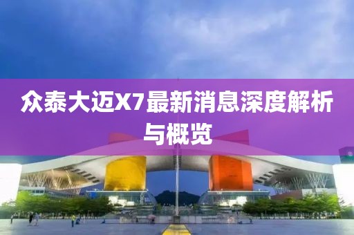 眾泰大邁X7最新消息深度解析與概覽