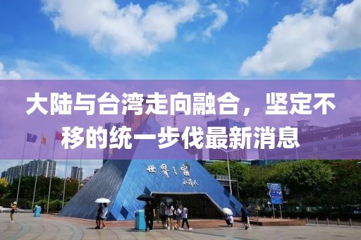 大陸與臺灣走向融合，堅定不移的統一步伐最新消息