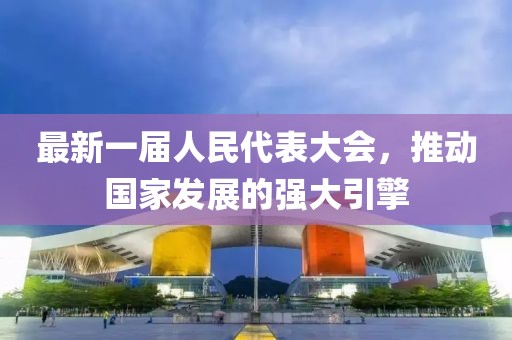 最新一屆人民代表大會(huì )，推動(dòng)國家發(fā)展的強大引擎