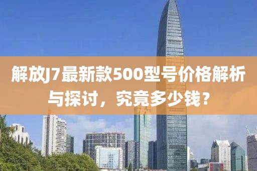 解放J7最新款500型號價(jià)格解析與探討，究竟多少錢(qián)？