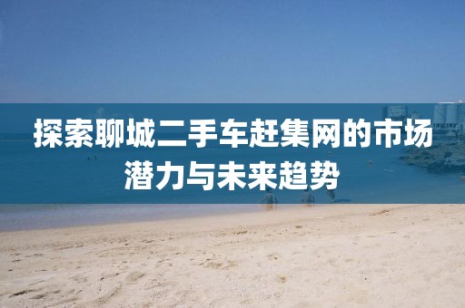探索聊城二手車(chē)趕集網(wǎng)的市場(chǎng)潛力與未來(lái)趨勢