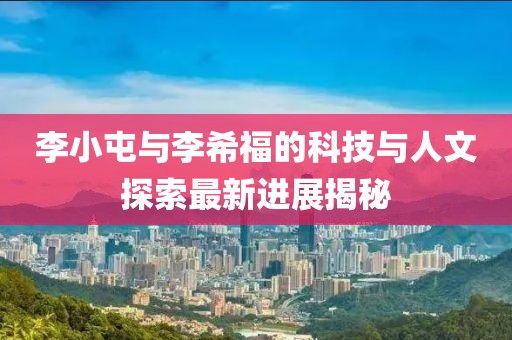 李小屯與李希福的科技與人文探索最新進(jìn)展揭秘
