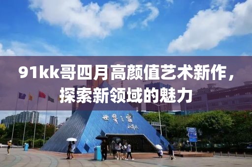 91kk哥四月高顏值藝術(shù)新作，探索新領(lǐng)域的魅力