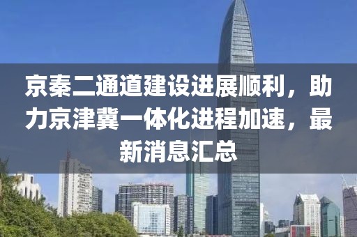 京秦二通道建設進(jìn)展順利，助力京津冀一體化進(jìn)程加速，最新消息匯總