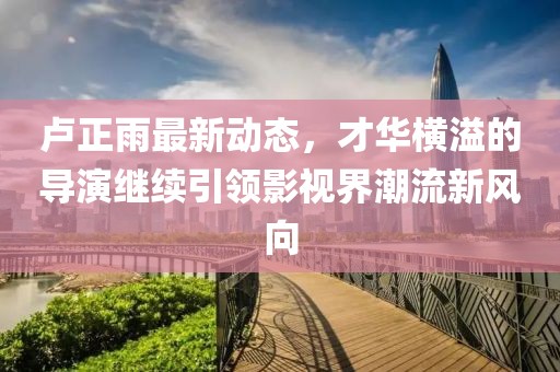 盧正雨最新動態(tài)，才華橫溢的導演繼續(xù)引領(lǐng)影視界潮流新風向