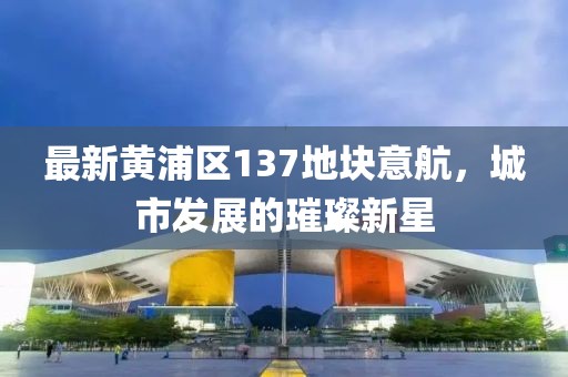 最新黃浦區137地塊意航，城市發(fā)展的璀璨新星