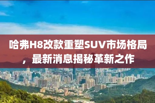 哈弗H8改款重塑SUV市場(chǎng)格局，最新消息揭秘革新之作