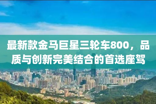 最新款金馬巨星三輪車(chē)800，品質(zhì)與創(chuàng  )新完美結合的首選座駕